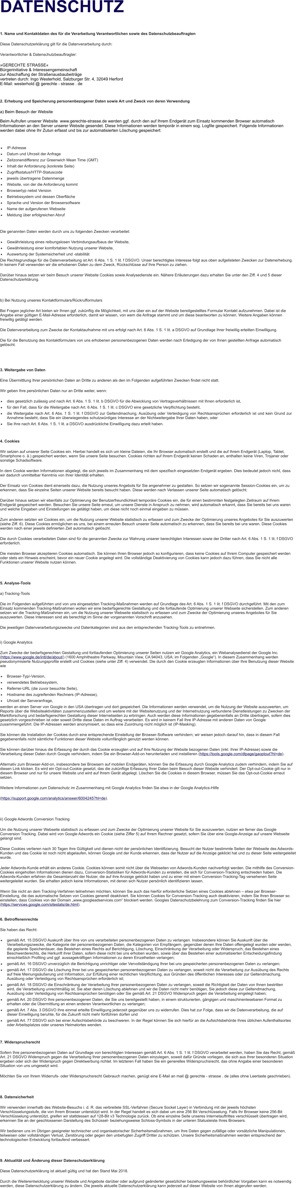 DATENSCHUTZ  1. Name und Kontaktdaten des fr die Verarbeitung Verantwortlichen sowie des Datenschutzbeauftragten Diese Datenschutzerklrung gilt fr die Datenverarbeitung durch: Verantwortlicher & Datenschutzbeauftragter: GERECHTE STRASSE Brgerinitiative & Interessengemeinschaft zur Abschaffung der Straenausbaubeitrge vertreten durch: Ingo Westerhold, Salzburger Str. 4, 32049 Herford E-Mail: westerhold @ gerechte - strasse . de  2. Erhebung und Speicherung personenbezogener Daten sowie Art und Zweck von deren Verwendung a) Beim Besuch der Website   Beim Aufrufen unserer Website  www.gerechte-strasse.de werden ggf. durch den auf Ihrem Endgert zum Einsatz kommenden Browser automatisch Informationen an den Server unserer Website gesendet. Diese Informationen werden temporr in einem sog. Logfile gespeichert. Folgende Informationen werden dabei ohne Ihr Zutun erfasst und bis zur automatisierten Lschung gespeichert:   	IP-Adresse 	Datum und Uhrzeit der Anfrage 	Zeitzonendifferenz zur Greenwich Mean Time (GMT) 	Inhalt der Anforderung (konkrete Seite) 	Zugriffsstatus/HTTP-Statuscode 	jeweils bertragene Datenmenge 	Website, von der die Anforderung kommt 	Browsertyp nebst Version 	Betriebssystem und dessen Oberflche 	Sprache und Version der Browsersoftware 	Name der aufgerufenen Webseite 	Meldung ber erfolgreichen Abruf  Die genannten Daten werden durch uns zu folgenden Zwecken verarbeitet: 	Gewhrleistung eines reibungslosen Verbindungsaufbaus der Website, 	Gewhrleistung einer komfortablen Nutzung unserer Website, 	Auswertung der Systemsicherheit und -stabilitt  Die Rechtsgrundlage fr die Datenverarbeitung ist Art. 6 Abs. 1 S. 1 lit. f DSGVO. Unser berechtigtes Interesse folgt aus oben aufgelisteten Zwecken zur Datenerhebung. In keinem Fall verwenden wir die erhobenen Daten zu dem Zweck, Rckschlsse auf Ihre Person zu ziehen. Darber hinaus setzen wir beim Besuch unserer Website Cookies sowie Analysedienste ein. Nhere Erluterungen dazu erhalten Sie unter den Ziff. 4 und 5 dieser Datenschutzerklrung.   b) Bei Nutzung unseres Kontaktformulars/Rckrufformulars Bei Fragen jeglicher Art bieten wir Ihnen ggf. zuknftig die Mglichkeit, mit uns ber ein auf der Website bereitgestelltes Formular Kontakt aufzunehmen. Dabei ist die Angabe einer gltigen E-Mail-Adresse erforderlich, damit wir wissen, von wem die Anfrage stammt und um diese beantworten zu knnen. Weitere Angaben knnen freiwillig gettigt werden. Die Datenverarbeitung zum Zwecke der Kontaktaufnahme mit uns erfolgt nach Art. 6 Abs. 1 S. 1 lit. a DSGVO auf Grundlage Ihrer freiwillig erteilten Einwilligung. Die fr die Benutzung des Kontaktformulars von uns erhobenen personenbezogenen Daten werden nach Erledigung der von Ihnen gestellten Anfrage automatisch gelscht.   3. Weitergabe von Daten Eine bermittlung Ihrer persnlichen Daten an Dritte zu anderen als den im Folgenden aufgefhrten Zwecken findet nicht statt. Wir geben Ihre persnlichen Daten nur an Dritte weiter, wenn: 	dies gesetzlich zulssig und nach Art. 6 Abs. 1 S. 1 lit. b DSGVO fr die Abwicklung von Vertragsverhltnissen mit Ihnen erforderlich ist, 	fr den Fall, dass fr die Weitergabe nach Art. 6 Abs. 1 S. 1 lit. c DSGVO eine gesetzliche Verpflichtung besteht, 	die Weitergabe nach Art. 6 Abs. 1 S. 1 lit. f DSGVO zur Geltendmachung, Ausbung oder Verteidigung von Rechtsansprchen erforderlich ist und kein Grund zur Annahme besteht, dass Sie ein berwiegendes schutzwrdiges Interesse an der Nichtweitergabe Ihrer Daten haben, oder 	Sie Ihre nach Art. 6 Abs. 1 S. 1 lit. a DSGVO ausdrckliche Einwilligung dazu erteilt haben.   4. Cookies Wir setzen auf unserer Seite Cookies ein. Hierbei handelt es sich um kleine Dateien, die Ihr Browser automatisch erstellt und die auf Ihrem Endgert (Laptop, Tablet, Smartphone o. .) gespeichert werden, wenn Sie unsere Seite besuchen. Cookies richten auf Ihrem Endgert keinen Schaden an, enthalten keine Viren, Trojaner oder sonstige Schadsoftware. In dem Cookie werden Informationen abgelegt, die sich jeweils im Zusammenhang mit dem spezifisch eingesetzten Endgert ergeben. Dies bedeutet jedoch nicht, dass wir dadurch unmittelbar Kenntnis von Ihrer Identitt erhalten. Der Einsatz von Cookies dient einerseits dazu, die Nutzung unseres Angebots fr Sie angenehmer zu gestalten. So setzen wir sogenannte Session-Cookies ein, um zu erkennen, dass Sie einzelne Seiten unserer Website bereits besucht haben. Diese werden nach Verlassen unserer Seite automatisch gelscht. Darber hinaus setzen wir ebenfalls zur Optimierung der Benutzerfreundlichkeit temporre Cookies ein, die fr einen bestimmten festgelegten Zeitraum auf Ihrem Endgert gespeichert werden. Besuchen Sie unsere Seite erneut, um unsere Dienste in Anspruch zu nehmen, wird automatisch erkannt, dass Sie bereits bei uns waren und welche Eingaben und Einstellungen sie gettigt haben, um diese nicht noch einmal eingeben zu mssen. Zum anderen setzten wir Cookies ein, um die Nutzung unserer Website statistisch zu erfassen und zum Zwecke der Optimierung unseres Angebotes fr Sie auszuwerten (siehe Ziff. 6). Diese Cookies ermglichen es uns, bei einem erneuten Besuch unserer Seite automatisch zu erkennen, dass Sie bereits bei uns waren. Diese Cookies werden nach einer jeweils definierten Zeit automatisch gelscht. Die durch Cookies verarbeiteten Daten sind fr die genannten Zwecke zur Wahrung unserer berechtigten Interessen sowie der Dritter nach Art. 6 Abs. 1 S. 1 lit. f DSGVO erforderlich. Die meisten Browser akzeptieren Cookies automatisch. Sie knnen Ihren Browser jedoch so konfigurieren, dass keine Cookies auf Ihrem Computer gespeichert werden oder stets ein Hinweis erscheint, bevor ein neuer Cookie angelegt wird. Die vollstndige Deaktivierung von Cookies kann jedoch dazu fhren, dass Sie nicht alle Funktionen unserer Website nutzen knnen.   5. Analyse-Tools a) Tracking-Tools Die im Folgenden aufgefhrten und von uns eingesetzten Tracking-Manahmen werden auf Grundlage des Art. 6 Abs. 1 S. 1 lit. f DSGVO durchgefhrt. Mit den zum Einsatz kommenden Tracking-Manahmen wollen wir eine bedarfsgerechte Gestaltung und die fortlaufende Optimierung unserer Webseite sicherstellen. Zum anderen setzen wir die Tracking-Manahmen ein, um die Nutzung unserer Webseite statistisch zu erfassen und zum Zwecke der Optimierung unseres Angebotes fr Sie auszuwerten. Diese Interessen sind als berechtigt im Sinne der vorgenannten Vorschrift anzusehen. Die jeweiligen Datenverarbeitungszwecke und Datenkategorien sind aus den entsprechenden Tracking-Tools zu entnehmen.  i) Google Analytics Zum Zwecke der bedarfsgerechten Gestaltung und fortlaufenden Optimierung unserer Seiten nutzen wir Google Analytics, ein Webanalysedienst der Google Inc. (https://www.google.de/intl/de/about/) (1600 Amphitheatre Parkway, Mountain View, CA 94043, USA; im Folgenden Google). In diesem Zusammenhang werden pseudonymisierte Nutzungsprofile erstellt und Cookies (siehe unter Ziff. 4) verwendet. Die durch den Cookie erzeugten Informationen ber Ihre Benutzung dieser Website wie 	Browser-Typ/-Version, 	verwendetes Betriebssystem, 	Referrer-URL (die zuvor besuchte Seite), 	Hostname des zugreifenden Rechners (IP-Adresse), 	Uhrzeit der Serveranfrage, werden an einen Server von Google in den USA bertragen und dort gespeichert. Die Informationen werden verwendet, um die Nutzung der Website auszuwerten, um Reports ber die Websiteaktivitten zusammenzustellen und um weitere mit der Websitenutzung und der Internetnutzung verbundene Dienstleistungen zu Zwecken der Marktforschung und bedarfsgerechten Gestaltung dieser Internetseiten zu erbringen. Auch werden diese Informationen gegebenenfalls an Dritte bertragen, sofern dies gesetzlich vorgeschrieben ist oder soweit Dritte diese Daten im Auftrag verarbeiten. Es wird in keinem Fall Ihre IP-Adresse mit anderen Daten von Google zusammengefhrt. Die IP-Adressen werden anonymisiert, so dass eine Zuordnung nicht mglich ist (IP-Masking). Sie knnen die Installation der Cookies durch eine entsprechende Einstellung der Browser-Software verhindern; wir weisen jedoch darauf hin, dass in diesem Fall gegebenenfalls nicht smtliche Funktionen dieser Website vollumfnglich genutzt werden knnen. Sie knnen darber hinaus die Erfassung der durch das Cookie erzeugten und auf Ihre Nutzung der Website bezogenen Daten (inkl. Ihrer IP-Adresse) sowie die Verarbeitung dieser Daten durch Google verhindern, indem Sie ein Browser-Add-on herunterladen und installieren (https://tools.google.com/dlpage/gaoptout?hl=de). Alternativ zum Browser-Add-on, insbesondere bei Browsern auf mobilen Endgerten, knnen Sie die Erfassung durch Google Analytics zudem verhindern, indem Sie auf diesen Link klicken. Es wird ein Opt-out-Cookie gesetzt, das die zuknftige Erfassung Ihrer Daten beim Besuch dieser Website verhindert. Der Opt-out-Cookie gilt nur in diesem Browser und nur fr unsere Website und wird auf Ihrem Gert abgelegt. Lschen Sie die Cookies in diesem Browser, mssen Sie das Opt-out-Cookie erneut setzen. Weitere Informationen zum Datenschutz im Zusammenhang mit Google Analytics finden Sie etwa in der Google Analytics-Hilfe (https://support.google.com/analytics/answer/6004245?hl=de).   ii) Google Adwords Conversion Tracking Um die Nutzung unserer Webseite statistisch zu erfassen und zum Zwecke der Optimierung unserer Website fr Sie auszuwerten, nutzen wir ferner das Google Conversion Tracking. Dabei wird von Google Adwords ein Cookie (siehe Ziffer 5) auf Ihrem Rechner gesetzt, sofern Sie ber eine Google-Anzeige auf unsere Webseite gelangt sind. Diese Cookies verlieren nach 30 Tagen ihre Gltigkeit und dienen nicht der persnlichen Identifizierung. Besucht der Nutzer bestimmte Seiten der Webseite des Adwords-Kunden und das Cookie ist noch nicht abgelaufen, knnen Google und der Kunde erkennen, dass der Nutzer auf die Anzeige geklickt hat und zu dieser Seite weitergeleitet wurde. Jeder Adwords-Kunde erhlt ein anderes Cookie. Cookies knnen somit nicht ber die Webseiten von Adwords-Kunden nachverfolgt werden. Die mithilfe des Conversion-Cookies eingeholten Informationen dienen dazu, Conversion-Statistiken fr Adwords-Kunden zu erstellen, die sich fr Conversion-Tracking entschieden haben. Die Adwords-Kunden erfahren die Gesamtanzahl der Nutzer, die auf ihre Anzeige geklickt haben und zu einer mit einem Conversion-Tracking-Tag versehenen Seite weitergeleitet wurden. Sie erhalten jedoch keine Informationen, mit denen sich Nutzer persnlich identifizieren lassen. Wenn Sie nicht an dem Tracking-Verfahren teilnehmen mchten, knnen Sie auch das hierfr erforderliche Setzen eines Cookies ablehnen  etwa per Browser-Einstellung, die das automatische Setzen von Cookies generell deaktiviert. Sie knnen Cookies fr Conversion-Tracking auch deaktivieren, indem Sie Ihren Browser so einstellen, dass Cookies von der Domain www.googleadservices.com blockiert werden. Googles Datenschutzbelehrung zum Conversion-Tracking finden Sie hier (https://services.google.com/sitestats/de.html). 6. Betroffenenrechte Sie haben das Recht: 	gem Art. 15 DSGVO Auskunft ber Ihre von uns verarbeiteten personenbezogenen Daten zu verlangen. Insbesondere knnen Sie Auskunft ber die Verarbeitungszwecke, die Kategorie der personenbezogenen Daten, die Kategorien von Empfngern, gegenber denen Ihre Daten offengelegt wurden oder werden, die geplante Speicherdauer, das Bestehen eines Rechts auf Berichtigung, Lschung, Einschrnkung der Verarbeitung oder Widerspruch, das Bestehen eines Beschwerderechts, die Herkunft ihrer Daten, sofern diese nicht bei uns erhoben wurden, sowie ber das Bestehen einer automatisierten Entscheidungsfindung einschlielich Profiling und ggf. aussagekrftigen Informationen zu deren Einzelheiten verlangen; 	gem Art. 16 DSGVO unverzglich die Berichtigung unrichtiger oder Vervollstndigung Ihrer bei uns gespeicherten personenbezogenen Daten zu verlangen; 	gem Art. 17 DSGVO die Lschung Ihrer bei uns gespeicherten personenbezogenen Daten zu verlangen, soweit nicht die Verarbeitung zur Ausbung des Rechts auf freie Meinungsuerung und Information, zur Erfllung einer rechtlichen Verpflichtung, aus Grnden des ffentlichen Interesses oder zur Geltendmachung, Ausbung oder Verteidigung von Rechtsansprchen erforderlich ist; 	gem Art. 18 DSGVO die Einschrnkung der Verarbeitung Ihrer personenbezogenen Daten zu verlangen, soweit die Richtigkeit der Daten von Ihnen bestritten wird, die Verarbeitung unrechtmig ist, Sie aber deren Lschung ablehnen und wir die Daten nicht mehr bentigen, Sie jedoch diese zur Geltendmachung, Ausbung oder Verteidigung von Rechtsansprchen bentigen oder Sie gem Art. 21 DSGVO Widerspruch gegen die Verarbeitung eingelegt haben; 	gem Art. 20 DSGVO Ihre personenbezogenen Daten, die Sie uns bereitgestellt haben, in einem strukturierten, gngigen und maschinenlesebaren Format zu erhalten oder die bermittlung an einen anderen Verantwortlichen zu verlangen; 	gem Art. 7 Abs. 3 DSGVO Ihre einmal erteilte Einwilligung jederzeit gegenber uns zu widerrufen. Dies hat zur Folge, dass wir die Datenverarbeitung, die auf dieser Einwilligung beruhte, fr die Zukunft nicht mehr fortfhren drfen und 	gem Art. 77 DSGVO sich bei einer Aufsichtsbehrde zu beschweren. In der Regel knnen Sie sich hierfr an die Aufsichtsbehrde Ihres blichen Aufenthaltsortes oder Arbeitsplatzes oder unseres Heimatortes wenden.   7. Widerspruchsrecht Sofern Ihre personenbezogenen Daten auf Grundlage von berechtigten Interessen gem Art. 6 Abs. 1 S. 1 lit. f DSGVO verarbeitet werden, haben Sie das Recht, gem Art. 21 DSGVO Widerspruch gegen die Verarbeitung Ihrer personenbezogenen Daten einzulegen, soweit dafr Grnde vorliegen, die sich aus Ihrer besonderen Situation ergeben oder sich der Widerspruch gegen Direktwerbung richtet. Im letzteren Fall haben Sie ein generelles Widerspruchsrecht, das ohne Angabe einer besonderen Situation von uns umgesetzt wird. Mchten Sie von Ihrem Widerrufs- oder Widerspruchsrecht Gebrauch machen, gengt eine E-Mail an mail @ gerechte - strasse . de (alles ohne Leertaste geschrieben).   8. Datensicherheit Wir verwenden innerhalb des Website-Besuchs i. d. R. das verbreitete SSL-Verfahren (Secure Socket Layer) in Verbindung mit der jeweils hchsten Verschlsselungsstufe, die von Ihrem Browser untersttzt wird. In der Regel handelt es sich dabei um eine 256 Bit Verschlsselung. Falls Ihr Browser keine 256-Bit Verschlsselung untersttzt, greifen wir stattdessen auf 128-Bit v3 Technologie zurck. Ob eine einzelne Seite unseres Internetauftrittes verschlsselt bertragen wird, erkennen Sie an der geschlossenen Darstellung des Schssel- beziehungsweise Schloss-Symbols in der unteren Statusleiste Ihres Browsers. Wir bedienen uns im brigen geeigneter technischer und organisatorischer Sicherheitsmanahmen, um Ihre Daten gegen zufllige oder vorstzliche Manipulationen, teilweisen oder vollstndigen Verlust, Zerstrung oder gegen den unbefugten Zugriff Dritter zu schtzen. Unsere Sicherheitsmanahmen werden entsprechend der technologischen Entwicklung fortlaufend verbessert.   9. Aktualitt und nderung dieser Datenschutzerklrung Diese Datenschutzerklrung ist aktuell gltig und hat den Stand Mai 2018. Durch die Weiterentwicklung unserer Website und Angebote darber oder aufgrund genderter gesetzlicher beziehungsweise behrdlicher Vorgaben kann es notwendig werden, diese Datenschutzerklrung zu ndern. Die jeweils aktuelle Datenschutzerklrung kann jederzeit auf dieser Website von Ihnen abgerufen werden.