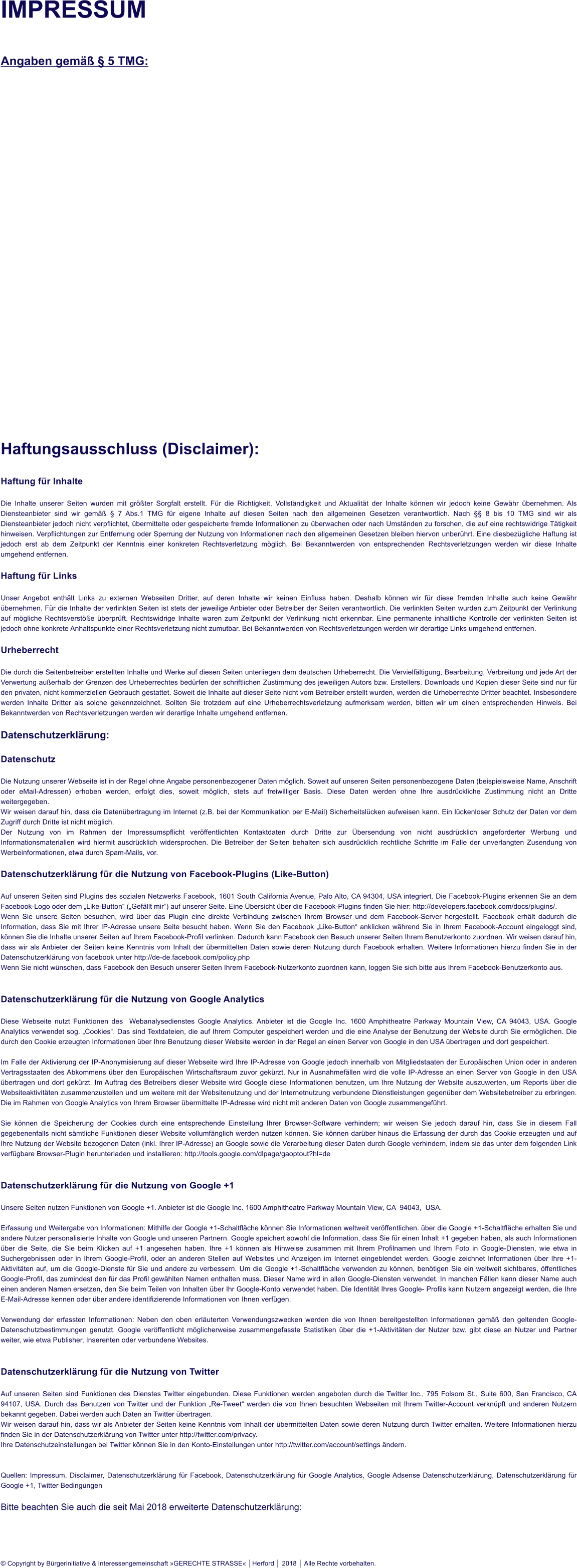 IMPRESSUM  Angaben gem  5 TMG:                          Haftungsausschluss (Disclaimer):  Haftung fr Inhalte  Die Inhalte unserer Seiten wurden mit grter Sorgfalt erstellt. Fr die Richtigkeit, Vollstndigkeit und Aktualitt der Inhalte knnen wir jedoch keine Gewhr bernehmen. Als Diensteanbieter sind wir gem  7 Abs.1 TMG fr eigene Inhalte auf diesen Seiten nach den allgemeinen Gesetzen verantwortlich. Nach  8 bis 10 TMG sind wir als Diensteanbieter jedoch nicht verpflichtet, bermittelte oder gespeicherte fremde Informationen zu berwachen oder nach Umstnden zu forschen, die auf eine rechtswidrige Ttigkeit hinweisen. Verpflichtungen zur Entfernung oder Sperrung der Nutzung von Informationen nach den allgemeinen Gesetzen bleiben hiervon unberhrt. Eine diesbezgliche Haftung ist jedoch erst ab dem Zeitpunkt der Kenntnis einer konkreten Rechtsverletzung mglich. Bei Bekanntwerden von entsprechenden Rechtsverletzungen werden wir diese Inhalte umgehend entfernen.  Haftung fr Links  Unser Angebot enthlt Links zu externen Webseiten Dritter, auf deren Inhalte wir keinen Einfluss haben. Deshalb knnen wir fr diese fremden Inhalte auch keine Gewhr bernehmen. Fr die Inhalte der verlinkten Seiten ist stets der jeweilige Anbieter oder Betreiber der Seiten verantwortlich. Die verlinkten Seiten wurden zum Zeitpunkt der Verlinkung auf mgliche Rechtsverste berprft. Rechtswidrige Inhalte waren zum Zeitpunkt der Verlinkung nicht erkennbar. Eine permanente inhaltliche Kontrolle der verlinkten Seiten ist jedoch ohne konkrete Anhaltspunkte einer Rechtsverletzung nicht zumutbar. Bei Bekanntwerden von Rechtsverletzungen werden wir derartige Links umgehend entfernen.  Urheberrecht  Die durch die Seitenbetreiber erstellten Inhalte und Werke auf diesen Seiten unterliegen dem deutschen Urheberrecht. Die Vervielfltigung, Bearbeitung, Verbreitung und jede Art der Verwertung auerhalb der Grenzen des Urheberrechtes bedrfen der schriftlichen Zustimmung des jeweiligen Autors bzw. Erstellers. Downloads und Kopien dieser Seite sind nur fr den privaten, nicht kommerziellen Gebrauch gestattet. Soweit die Inhalte auf dieser Seite nicht vom Betreiber erstellt wurden, werden die Urheberrechte Dritter beachtet. Insbesondere werden Inhalte Dritter als solche gekennzeichnet. Sollten Sie trotzdem auf eine Urheberrechtsverletzung aufmerksam werden, bitten wir um einen entsprechenden Hinweis. Bei Bekanntwerden von Rechtsverletzungen werden wir derartige Inhalte umgehend entfernen.  Datenschutzerklrung:  Datenschutz  Die Nutzung unserer Webseite ist in der Regel ohne Angabe personenbezogener Daten mglich. Soweit auf unseren Seiten personenbezogene Daten (beispielsweise Name, Anschrift oder eMail-Adressen) erhoben werden, erfolgt dies, soweit mglich, stets auf freiwilliger Basis. Diese Daten werden ohne Ihre ausdrckliche Zustimmung nicht an Dritte weitergegeben. Wir weisen darauf hin, dass die Datenbertragung im Internet (z.B. bei der Kommunikation per E-Mail) Sicherheitslcken aufweisen kann. Ein lckenloser Schutz der Daten vor dem Zugriff durch Dritte ist nicht mglich. Der Nutzung von im Rahmen der Impressumspflicht verffentlichten Kontaktdaten durch Dritte zur bersendung von nicht ausdrcklich angeforderter Werbung und Informationsmaterialien wird hiermit ausdrcklich widersprochen. Die Betreiber der Seiten behalten sich ausdrcklich rechtliche Schritte im Falle der unverlangten Zusendung von Werbeinformationen, etwa durch Spam-Mails, vor.  Datenschutzerklrung fr die Nutzung von Facebook-Plugins (Like-Button)  Auf unseren Seiten sind Plugins des sozialen Netzwerks Facebook, 1601 South California Avenue, Palo Alto, CA 94304, USA integriert. Die Facebook-Plugins erkennen Sie an dem Facebook-Logo oder dem Like-Button (Gefllt mir) auf unserer Seite. Eine bersicht ber die Facebook-Plugins finden Sie hier: http://developers.facebook.com/docs/plugins/. Wenn Sie unsere Seiten besuchen, wird ber das Plugin eine direkte Verbindung zwischen Ihrem Browser und dem Facebook-Server hergestellt. Facebook erhlt dadurch die Information, dass Sie mit Ihrer IP-Adresse unsere Seite besucht haben. Wenn Sie den Facebook Like-Button anklicken whrend Sie in Ihrem Facebook-Account eingeloggt sind, knnen Sie die Inhalte unserer Seiten auf Ihrem Facebook-Profil verlinken. Dadurch kann Facebook den Besuch unserer Seiten Ihrem Benutzerkonto zuordnen. Wir weisen darauf hin, dass wir als Anbieter der Seiten keine Kenntnis vom Inhalt der bermittelten Daten sowie deren Nutzung durch Facebook erhalten. Weitere Informationen hierzu finden Sie in der Datenschutzerklrung von facebook unter http://de-de.facebook.com/policy.php Wenn Sie nicht wnschen, dass Facebook den Besuch unserer Seiten Ihrem Facebook-Nutzerkonto zuordnen kann, loggen Sie sich bitte aus Ihrem Facebook-Benutzerkonto aus.   Datenschutzerklrung fr die Nutzung von Google Analytics  Diese Webseite nutzt Funktionen des  Webanalysedienstes Google Analytics. Anbieter ist die Google Inc. 1600 Amphitheatre Parkway Mountain View, CA 94043, USA. Google Analytics verwendet sog. Cookies. Das sind Textdateien, die auf Ihrem Computer gespeichert werden und die eine Analyse der Benutzung der Website durch Sie ermglichen. Die durch den Cookie erzeugten Informationen ber Ihre Benutzung dieser Website werden in der Regel an einen Server von Google in den USA bertragen und dort gespeichert.  Im Falle der Aktivierung der IP-Anonymisierung auf dieser Webseite wird Ihre IP-Adresse von Google jedoch innerhalb von Mitgliedstaaten der Europischen Union oder in anderen Vertragsstaaten des Abkommens ber den Europischen Wirtschaftsraum zuvor gekrzt. Nur in Ausnahmefllen wird die volle IP-Adresse an einen Server von Google in den USA bertragen und dort gekrzt. Im Auftrag des Betreibers dieser Website wird Google diese Informationen benutzen, um Ihre Nutzung der Website auszuwerten, um Reports ber die Websiteaktivitten zusammenzustellen und um weitere mit der Websitenutzung und der Internetnutzung verbundene Dienstleistungen gegenber dem Websitebetreiber zu erbringen. Die im Rahmen von Google Analytics von Ihrem Browser bermittelte IP-Adresse wird nicht mit anderen Daten von Google zusammengefhrt.  Sie knnen die Speicherung der Cookies durch eine entsprechende Einstellung Ihrer Browser-Software verhindern; wir weisen Sie jedoch darauf hin, dass Sie in diesem Fall gegebenenfalls nicht smtliche Funktionen dieser Website vollumfnglich werden nutzen knnen. Sie knnen darber hinaus die Erfassung der durch das Cookie erzeugten und auf Ihre Nutzung der Website bezogenen Daten (inkl. Ihrer IP-Adresse) an Google sowie die Verarbeitung dieser Daten durch Google verhindern, indem sie das unter dem folgenden Link verfgbare Browser-Plugin herunterladen und installieren: http://tools.google.com/dlpage/gaoptout?hl=de    Datenschutzerklrung fr die Nutzung von Google +1  Unsere Seiten nutzen Funktionen von Google +1. Anbieter ist die Google Inc. 1600 Amphitheatre Parkway Mountain View, CA  94043,  USA.  Erfassung und Weitergabe von Informationen: Mithilfe der Google +1-Schaltflche knnen Sie Informationen weltweit verffentlichen. ber die Google +1-Schaltflche erhalten Sie und andere Nutzer personalisierte Inhalte von Google und unseren Partnern. Google speichert sowohl die Information, dass Sie fr einen Inhalt +1 gegeben haben, als auch Informationen ber die Seite, die Sie beim Klicken auf +1 angesehen haben. Ihre +1 knnen als Hinweise zusammen mit Ihrem Profilnamen und Ihrem Foto in Google-Diensten, wie etwa in Suchergebnissen oder in Ihrem Google-Profil, oder an anderen Stellen auf Websites und Anzeigen im Internet eingeblendet werden. Google zeichnet Informationen ber Ihre +1-Aktivitten auf, um die Google-Dienste fr Sie und andere zu verbessern. Um die Google +1-Schaltflche verwenden zu knnen, bentigen Sie ein weltweit sichtbares, ffentliches Google-Profil, das zumindest den fr das Profil gewhlten Namen enthalten muss. Dieser Name wird in allen Google-Diensten verwendet. In manchen Fllen kann dieser Name auch einen anderen Namen ersetzen, den Sie beim Teilen von Inhalten ber Ihr Google-Konto verwendet haben. Die Identitt Ihres Google- Profils kann Nutzern angezeigt werden, die Ihre E-Mail-Adresse kennen oder ber andere identifizierende Informationen von Ihnen verfgen.  Verwendung der erfassten Informationen: Neben den oben erluterten Verwendungszwecken werden die von Ihnen bereitgestellten Informationen gem den geltenden Google-Datenschutzbestimmungen genutzt. Google verffentlicht mglicherweise zusammengefasste Statistiken ber die +1-Aktivitten der Nutzer bzw. gibt diese an Nutzer und Partner weiter, wie etwa Publisher, Inserenten oder verbundene Websites.   Datenschutzerklrung fr die Nutzung von Twitter  Auf unseren Seiten sind Funktionen des Dienstes Twitter eingebunden. Diese Funktionen werden angeboten durch die Twitter Inc., 795 Folsom St., Suite 600, San Francisco, CA 94107, USA. Durch das Benutzen von Twitter und der Funktion Re-Tweet werden die von Ihnen besuchten Webseiten mit Ihrem Twitter-Account verknpft und anderen Nutzern bekannt gegeben. Dabei werden auch Daten an Twitter bertragen. Wir weisen darauf hin, dass wir als Anbieter der Seiten keine Kenntnis vom Inhalt der bermittelten Daten sowie deren Nutzung durch Twitter erhalten. Weitere Informationen hierzu finden Sie in der Datenschutzerklrung von Twitter unter http://twitter.com/privacy. Ihre Datenschutzeinstellungen bei Twitter knnen Sie in den Konto-Einstellungen unter http://twitter.com/account/settings ndern.   Quellen: Impressum, Disclaimer, Datenschutzerklrung fr Facebook, Datenschutzerklrung fr Google Analytics, Google Adsense Datenschutzerklrung, Datenschutzerklrung fr Google +1, Twitter Bedingungen  Bitte beachten Sie auch die seit Mai 2018 erweiterte Datenschutzerklrung:       Copyright by Brgerinitiative & Interessengemeinschaft GERECHTE STRASSE │Herford │ 2018 │ Alle Rechte vorbehalten.