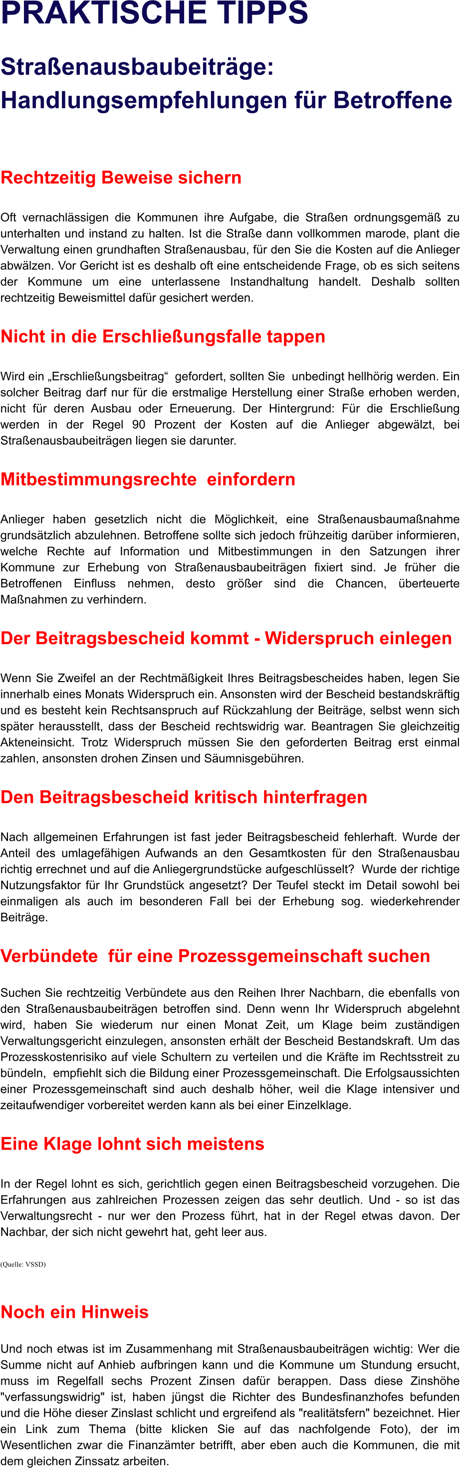 PRAKTISCHE TIPPS   Straenausbaubeitrge: Handlungsempfehlungen fr Betroffene   Rechtzeitig Beweise sichern  Oft vernachlssigen die Kommunen ihre Aufgabe, die Straen ordnungsgem zu unterhalten und instand zu halten. Ist die Strae dann vollkommen marode, plant die Verwaltung einen grundhaften Straenausbau, fr den Sie die Kosten auf die Anlieger abwlzen. Vor Gericht ist es deshalb oft eine entscheidende Frage, ob es sich seitens der Kommune um eine unterlassene Instandhaltung handelt. Deshalb sollten rechtzeitig Beweismittel dafr gesichert werden.  Nicht in die Erschlieungsfalle tappen  Wird ein Erschlieungsbeitrag  gefordert, sollten Sie  unbedingt hellhrig werden. Ein solcher Beitrag darf nur fr die erstmalige Herstellung einer Strae erhoben werden, nicht fr deren Ausbau oder Erneuerung. Der Hintergrund: Fr die Erschlieung werden in der Regel 90 Prozent der Kosten auf die Anlieger abgewlzt, bei Straenausbaubeitrgen liegen sie darunter.  Mitbestimmungsrechte  einfordern  Anlieger haben gesetzlich nicht die Mglichkeit, eine Straenausbaumanahme grundstzlich abzulehnen. Betroffene sollte sich jedoch frhzeitig darber informieren, welche Rechte auf Information und Mitbestimmungen in den Satzungen ihrer Kommune zur Erhebung von Straenausbaubeitrgen fixiert sind. Je frher die Betroffenen Einfluss nehmen, desto grer sind die Chancen, berteuerte Manahmen zu verhindern.   Der Beitragsbescheid kommt - Widerspruch einlegen  Wenn Sie Zweifel an der Rechtmigkeit Ihres Beitragsbescheides haben, legen Sie innerhalb eines Monats Widerspruch ein. Ansonsten wird der Bescheid bestandskrftig und es besteht kein Rechtsanspruch auf Rckzahlung der Beitrge, selbst wenn sich spter herausstellt, dass der Bescheid rechtswidrig war. Beantragen Sie gleichzeitig Akteneinsicht. Trotz Widerspruch mssen Sie den geforderten Beitrag erst einmal zahlen, ansonsten drohen Zinsen und Sumnisgebhren.   Den Beitragsbescheid kritisch hinterfragen  Nach allgemeinen Erfahrungen ist fast jeder Beitragsbescheid fehlerhaft. Wurde der Anteil des umlagefhigen Aufwands an den Gesamtkosten fr den Straenausbau richtig errechnet und auf die Anliegergrundstcke aufgeschlsselt?  Wurde der richtige Nutzungsfaktor fr Ihr Grundstck angesetzt? Der Teufel steckt im Detail sowohl bei einmaligen als auch im besonderen Fall bei der Erhebung sog. wiederkehrender Beitrge.   Verbndete  fr eine Prozessgemeinschaft suchen  Suchen Sie rechtzeitig Verbndete aus den Reihen Ihrer Nachbarn, die ebenfalls von den Straenausbaubeitrgen betroffen sind. Denn wenn Ihr Widerspruch abgelehnt wird, haben Sie wiederum nur einen Monat Zeit, um Klage beim zustndigen Verwaltungsgericht einzulegen, ansonsten erhlt der Bescheid Bestandskraft. Um das Prozesskostenrisiko auf viele Schultern zu verteilen und die Krfte im Rechtsstreit zu bndeln,  empfiehlt sich die Bildung einer Prozessgemeinschaft. Die Erfolgsaussichten einer Prozessgemeinschaft sind auch deshalb hher, weil die Klage intensiver und zeitaufwendiger vorbereitet werden kann als bei einer Einzelklage.  Eine Klage lohnt sich meistens  In der Regel lohnt es sich, gerichtlich gegen einen Beitragsbescheid vorzugehen. Die Erfahrungen aus zahlreichen Prozessen zeigen das sehr deutlich. Und - so ist das Verwaltungsrecht - nur wer den Prozess fhrt, hat in der Regel etwas davon. Der Nachbar, der sich nicht gewehrt hat, geht leer aus.  (Quelle: VSSD)   Noch ein Hinweis  Und noch etwas ist im Zusammenhang mit Straenausbaubeitrgen wichtig: Wer die Summe nicht auf Anhieb aufbringen kann und die Kommune um Stundung ersucht, muss im Regelfall sechs Prozent Zinsen dafr berappen. Dass diese Zinshhe "verfassungswidrig" ist, haben jngst die Richter des Bundesfinanzhofes befunden und die Hhe dieser Zinslast schlicht und ergreifend als "realittsfern" bezeichnet. Hier ein Link zum Thema (bitte klicken Sie auf das nachfolgende Foto), der im Wesentlichen zwar die Finanzmter betrifft, aber eben auch die Kommunen, die mit dem gleichen Zinssatz arbeiten.