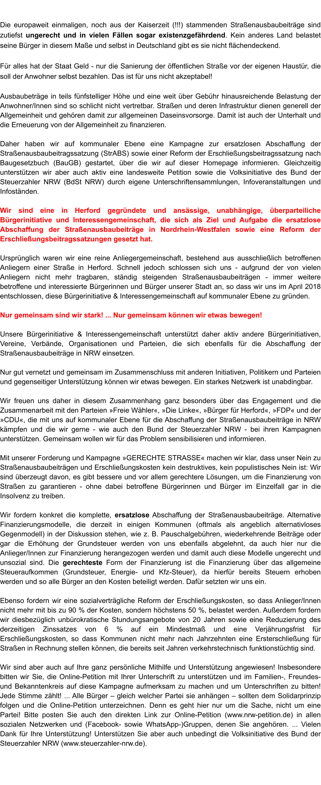 Die europaweit einmaligen, noch aus der Kaiserzeit (!!!) stammenden Straenausbaubeitrge sind zutiefst ungerecht und in vielen Fllen sogar existenzgefhrdend. Kein anderes Land belastet seine Brger in diesem Mae und selbst in Deutschland gibt es sie nicht flchendeckend.  Fr alles hat der Staat Geld - nur die Sanierung der ffentlichen Strae vor der eigenen Haustr, die soll der Anwohner selbst bezahlen. Das ist fr uns nicht akzeptabel!   Ausbaubetrge in teils fnfstelliger Hhe und eine weit ber Gebhr hinausreichende Belastung der Anwohner/Innen sind so schlicht nicht vertretbar. Straen und deren Infrastruktur dienen generell der Allgemeinheit und gehren damit zur allgemeinen Daseinsvorsorge. Damit ist auch der Unterhalt und die Erneuerung von der Allgemeinheit zu finanzieren.   Daher haben wir auf kommunaler Ebene eine Kampagne zur ersatzlosen Abschaffung der Straenausbaubeitragssatzung (StrABS) sowie einer Reform der Erschlieungsbeitragssatzung nach Baugesetzbuch (BauGB) gestartet, ber die wir auf dieser Homepage informieren. Gleichzeitig untersttzen wir aber auch aktiv eine landesweite Petition sowie die Volksinitiative des Bund der Steuerzahler NRW (BdSt NRW) durch eigene Unterschriftensammlungen, Infoveranstaltungen und Infostnden.   Wir sind eine in Herford gegrndete und ansssige, unabhngige, berparteiliche Brgerinitiative und Interessengemeinschaft, die sich als Ziel und Aufgabe die ersatzlose Abschaffung der Straenausbaubeitrge in Nordrhein-Westfalen sowie eine Reform der Erschlieungsbeitragssatzungen gesetzt hat.  Ursprnglich waren wir eine reine Anliegergemeinschaft, bestehend aus ausschlielich betroffenen Anliegern einer Strae in Herford. Schnell jedoch schlossen sich uns - aufgrund der von vielen Anliegern nicht mehr tragbaren, stndig steigenden Straenausbaubeitrgen - immer weitere betroffene und interessierte Brgerinnen und Brger unserer Stadt an, so dass wir uns im April 2018 entschlossen, diese Brgerinitiative & Interessengemeinschaft auf kommunaler Ebene zu grnden.  Nur gemeinsam sind wir stark! ... Nur gemeinsam knnen wir etwas bewegen!  Unsere Brgerinitiative & Interessengemeinschaft untersttzt daher aktiv andere Brgerinitiativen, Vereine, Verbnde, Organisationen und Parteien, die sich ebenfalls fr die Abschaffung der Straenausbaubeitrge in NRW einsetzen.  Nur gut vernetzt und gemeinsam im Zusammenschluss mit anderen Initiativen, Politikern und Parteien und gegenseitiger Untersttzung knnen wir etwas bewegen. Ein starkes Netzwerk ist unabdingbar.  Wir freuen uns daher in diesem Zusammenhang ganz besonders ber das Engagement und die Zusammenarbeit mit den Parteien Freie Whler, Die Linke, Brger fr Herford, FDP und der CDU, die mit uns auf kommunaler Ebene fr die Abschaffung der Straenausbaubeitrge in NRW kmpfen und die wir gerne - wie auch den Bund der Steuerzahler NRW - bei ihren Kampagnen untersttzen. Gemeinsam wollen wir fr das Problem sensibilisieren und informieren.  Mit unserer Forderung und Kampagne GERECHTE STRASSE machen wir klar, dass unser Nein zu Straenausbaubeitrgen und Erschlieungskosten kein destruktives, kein populistisches Nein ist: Wir sind berzeugt davon, es gibt bessere und vor allem gerechtere Lsungen, um die Finanzierung von Straen zu garantieren - ohne dabei betroffene Brgerinnen und Brger im Einzelfall gar in die Insolvenz zu treiben.  Wir fordern konkret die komplette, ersatzlose Abschaffung der Straenausbaubeitrge. Alternative Finanzierungsmodelle, die derzeit in einigen Kommunen (oftmals als angeblich alternativloses Gegenmodell) in der Diskussion stehen, wie z. B. Pauschalgebhren, wiederkehrende Beitrge oder gar die Erhhung der Grundsteuer werden von uns ebenfalls abgelehnt, da auch hier nur die Anlieger/Innen zur Finanzierung herangezogen werden und damit auch diese Modelle ungerecht und unsozial sind. Die gerechteste Form der Finanzierung ist die Finanzierung ber das allgemeine Steueraufkommen (Grundsteuer, Energie- und Kfz-Steuer), da hierfr bereits Steuern erhoben werden und so alle Brger an den Kosten beteiligt werden. Dafr setzten wir uns ein.  Ebenso fordern wir eine sozialvertrgliche Reform der Erschlieungskosten, so dass Anlieger/Innen nicht mehr mit bis zu 90 % der Kosten, sondern hchstens 50 %, belastet werden. Auerdem fordern wir diesbezglich unbrokratische Stundungsangebote von 20 Jahren sowie eine Reduzierung des derzeitigen Zinssatzes von 6 % auf ein Mindestma und eine Verjhrungsfrist fr Erschlieungskosten, so dass Kommunen nicht mehr nach Jahrzehnten eine Ersterschlieung fr Straen in Rechnung stellen knnen, die bereits seit Jahren verkehrstechnisch funktionstchtig sind.  Wir sind aber auch auf Ihre ganz persnliche Mithilfe und Untersttzung angewiesen! Insbesondere bitten wir Sie, die Online-Petition mit Ihrer Unterschrift zu untersttzen und im Familien-, Freundes- und Bekanntenkreis auf diese Kampagne aufmerksam zu machen und um Unterschriften zu bitten! Jede Stimme zhlt! ... Alle Brger  gleich welcher Partei sie anhngen  sollten dem Solidarprinzip folgen und die Online-Petition unterzeichnen. Denn es geht hier nur um die Sache, nicht um eine Partei! Bitte posten Sie auch den direkten Link zur Online-Petition (www.nrw-petition.de) in allen sozialen Netzwerken und (Facebook- sowie WhatsApp-)Gruppen, denen Sie angehren. ... Vielen Dank fr Ihre Untersttzung! Untersttzen Sie aber auch unbedingt die Volksinitiative des Bund der Steuerzahler NRW (www.steuerzahler-nrw.de).