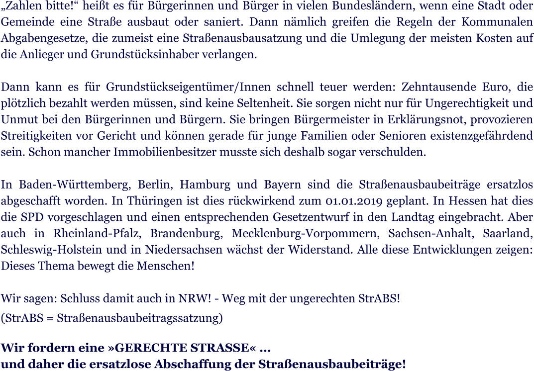 Zahlen bitte! heit es fr Brgerinnen und Brger in vielen Bundeslndern, wenn eine Stadt oder Gemeinde eine Strae ausbaut oder saniert. Dann nmlich greifen die Regeln der Kommunalen Abgabengesetze, die zumeist eine Straenausbausatzung und die Umlegung der meisten Kosten auf die Anlieger und Grundstcksinhaber verlangen.  Dann kann es fr Grundstckseigentmer/Innen schnell teuer werden: Zehntausende Euro, die pltzlich bezahlt werden mssen, sind keine Seltenheit. Sie sorgen nicht nur fr Ungerechtigkeit und Unmut bei den Brgerinnen und Brgern. Sie bringen Brgermeister in Erklrungsnot, provozieren Streitigkeiten vor Gericht und knnen gerade fr junge Familien oder Senioren existenzgefhrdend sein. Schon mancher Immobilienbesitzer musste sich deshalb sogar verschulden.   In Baden-Wrttemberg, Berlin, Hamburg und Bayern sind die Straenausbaubeitrge ersatzlos abgeschafft worden. In Thringen ist dies rckwirkend zum 01.01.2019 geplant. In Hessen hat dies die SPD vorgeschlagen und einen entsprechenden Gesetzentwurf in den Landtag eingebracht. Aber auch in Rheinland-Pfalz, Brandenburg, Mecklenburg-Vorpommern, Sachsen-Anhalt, Saarland, Schleswig-Holstein und in Niedersachsen wchst der Widerstand. Alle diese Entwicklungen zeigen: Dieses Thema bewegt die Menschen!  Wir sagen: Schluss damit auch in NRW! - Weg mit der ungerechten StrABS!  (StrABS = Straenausbaubeitragssatzung)   Wir fordern eine GERECHTE STRASSE ... und daher die ersatzlose Abschaffung der Straenausbaubeitrge!