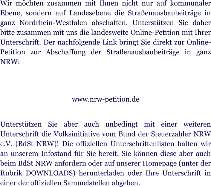 Wir mchten zusammen mit Ihnen nicht nur auf kommunaler Ebene, sondern auf Landesebene die Straenausbaubeitrge in ganz Nordrhein-Westfalen abschaffen. Untersttzen Sie daher bitte zusammen mit uns die landesweite Online-Petition mit Ihrer Unterschrift. Der nachfolgende Link bringt Sie direkt zur Online-Petition zur Abschaffung der Straenausbaubeitrge in ganz NRW:   www.nrw-petition.de  Untersttzen Sie aber auch unbedingt mit einer weiteren Unterschrift die Volksinitiative vom Bund der Steuerzahler NRW e.V. (BdSt NRW)! Die offiziellen Unterschriftenlisten halten wir an unserem Infostand fr Sie bereit. Sie knnen diese aber auch beim BdSt NRW anfordern oder auf unserer Homepage (unter der Rubrik DOWNLOADS) herunterladen oder Ihre Unterschrift in einer der offiziellen Sammelstellen abgeben.