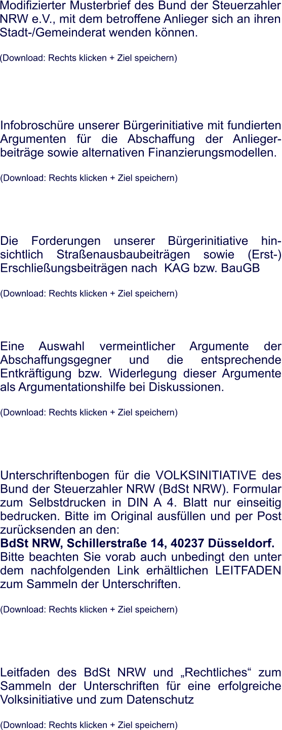 Modifizierter Musterbrief des Bund der Steuerzahler NRW e.V., mit dem betroffene Anlieger sich an ihren Stadt-/Gemeinderat wenden knnen.  (Download: Rechts klicken + Ziel speichern) Infobroschre unserer Brgerinitiative mit fundierten Argumenten fr die Abschaffung der Anlieger-beitrge sowie alternativen Finanzierungsmodellen.  (Download: Rechts klicken + Ziel speichern)      Die Forderungen unserer Brgerinitiative hin-sichtlich Straenausbaubeitrgen sowie (Erst-) Erschlieungsbeitrgen nach  KAG bzw. BauGB  (Download: Rechts klicken + Ziel speichern)     Eine Auswahl vermeintlicher Argumente der Abschaffungsgegner und die entsprechende Entkrftigung bzw. Widerlegung dieser Argumente als Argumentationshilfe bei Diskussionen.  (Download: Rechts klicken + Ziel speichern)      Unterschriftenbogen fr die VOLKSINITIATIVE des Bund der Steuerzahler NRW (BdSt NRW). Formular zum Selbstdrucken in DIN A 4. Blatt nur einseitig bedrucken. Bitte im Original ausfllen und per Post zurcksenden an den:  BdSt NRW, Schillerstrae 14, 40237 Dsseldorf. Bitte beachten Sie vorab auch unbedingt den unter dem nachfolgenden Link erhltlichen LEITFADEN zum Sammeln der Unterschriften.  (Download: Rechts klicken + Ziel speichern)      Leitfaden des BdSt NRW und Rechtliches zum Sammeln der Unterschriften fr eine erfolgreiche Volksinitiative und zum Datenschutz  (Download: Rechts klicken + Ziel speichern)